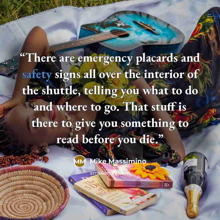 “There are emergency placards and safety signs all over the interior of the shuttle, telling you what to do and where to go. That stuff is there to give you something to read before you die.” quote by Mike Massimino