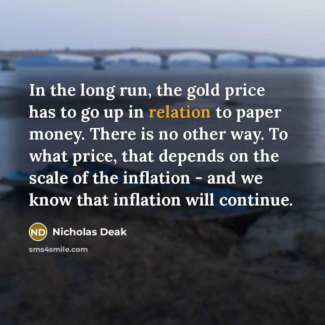 “In the long run, the gold price has to go up in relation to paper money. There is no other way. To what price, that depends on the scale of the inflation - and we know that inflation will continue.” quote by Nicholas Deak