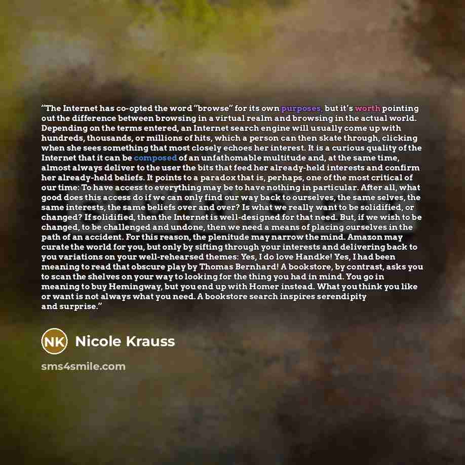“The Internet has co-opted the word “browse” for its own purposes, but it’s worth pointing out the difference between browsing in a virtual realm and browsing in the actual world. Depending on the terms entered, an Internet search engine will usually come up with hundreds, thousands, or millions of…” quote by Nicole Krauss