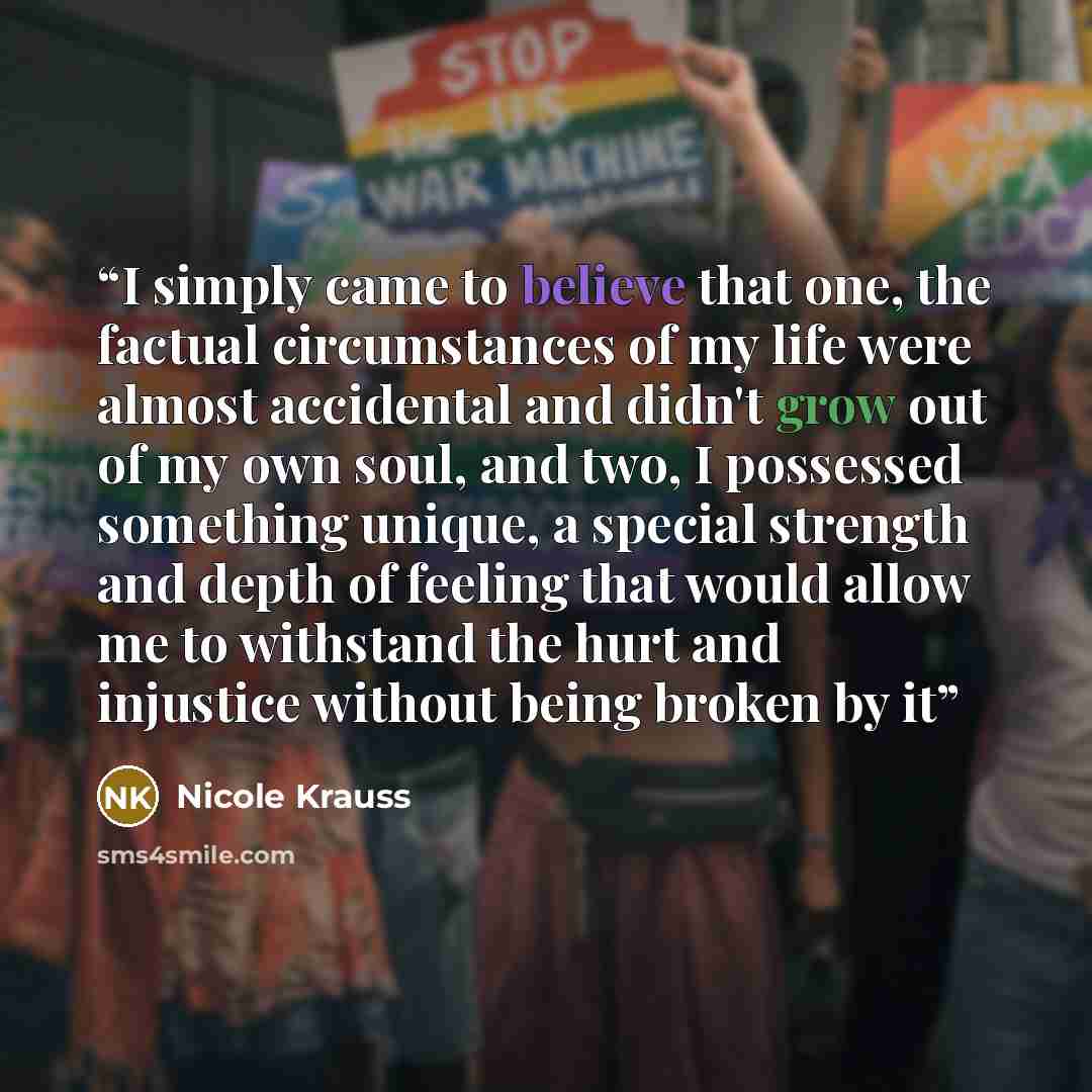 “I simply came to believe that one, the factual circumstances of my life were almost accidental and didn't grow out of my own soul, and two, I possessed something unique, a special strength and depth of feeling that would allow me to withstand the hurt and injustice without being broken by it” quote by Nicole Krauss