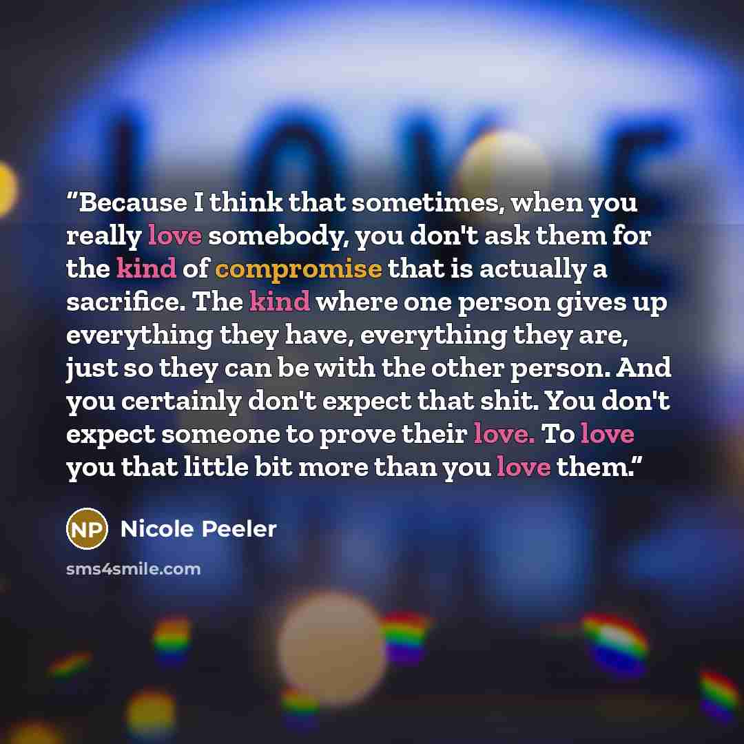 “Because I think that sometimes, when you really love somebody, you don't ask them for the kind of compromise that is actually a sacrifice. The kind where one person gives up everything they have, everything they are, just so they can be with the other person. And you certainly don't expect that…” quote by Nicole Peeler