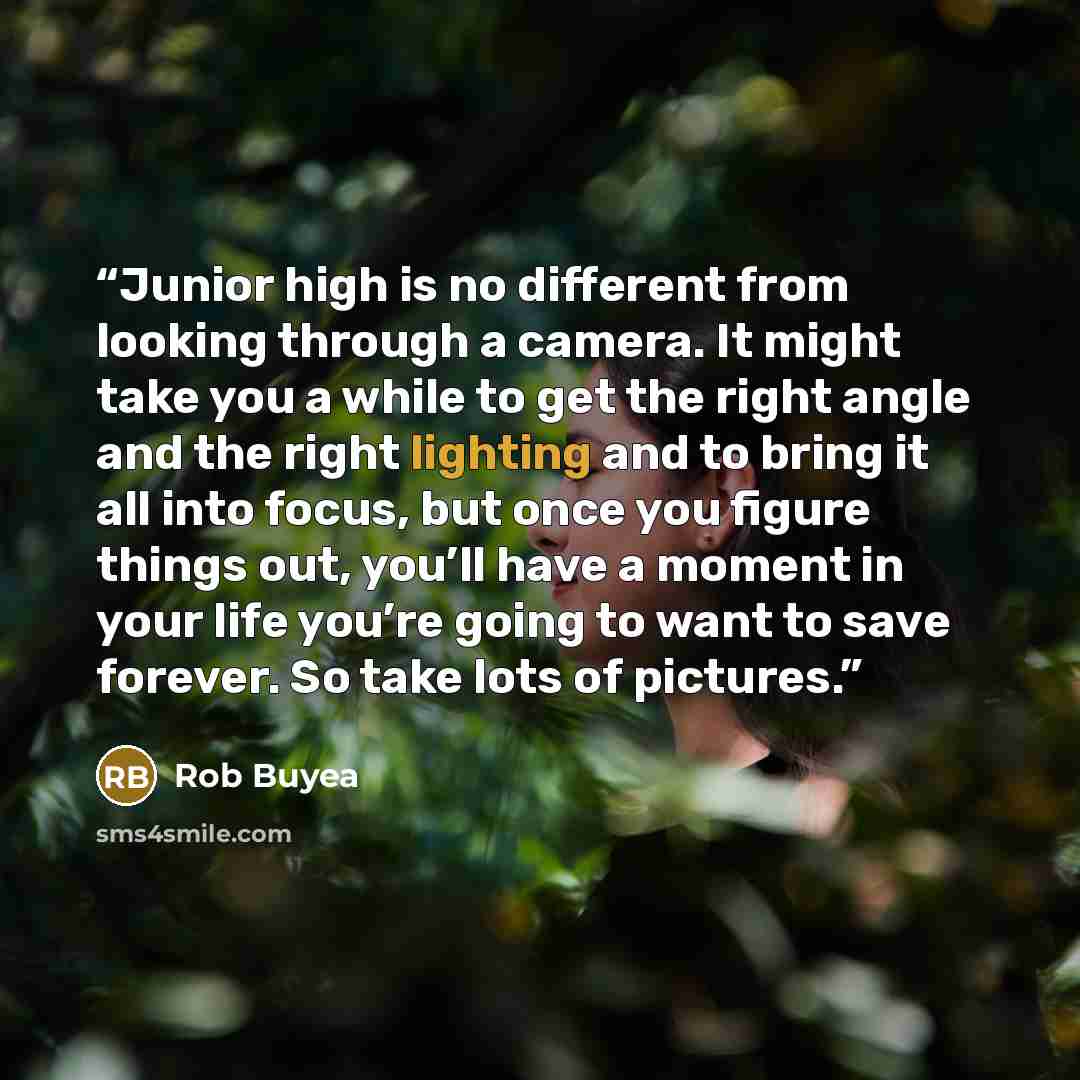 “Junior high is no different from looking through a camera. It might take you a while to get the right angle and the right lighting and to bring it all into focus, but once you figure things out, you’ll have a moment in your life you’re going to want to save forever. So take lots of pictures.” quote by Rob Buyea
