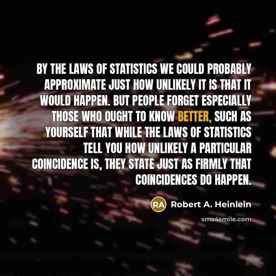 “By the laws of statistics we could probably approximate just how unlikely it is that it would happen. But people forget especially those who ought to know better, such as yourself that while the laws of statistics tell you how unlikely a particular coincidence is, they state just as firmly that…” quote by Robert A. Heinlein