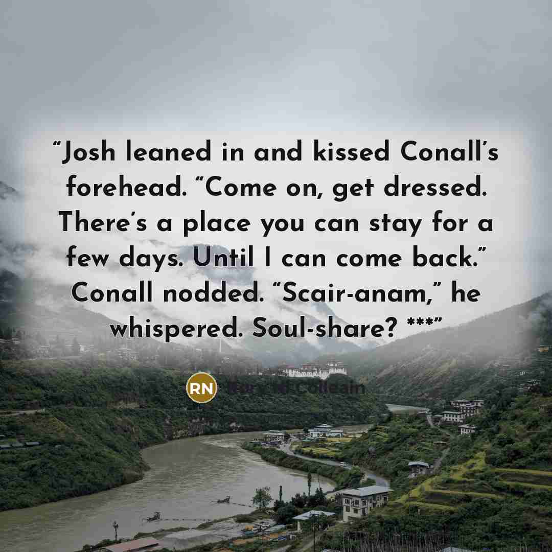 “Josh leaned in and kissed Conall’s forehead. “Come on, get dressed. There’s a place you can stay for a few days. Until I can come back.” Conall nodded. “Scair-anam,” he whispered. Soul-share? ***” quote by Rory Ni Coileain