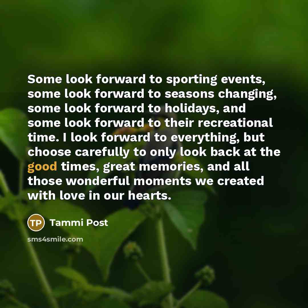 “Some look forward to sporting events, some look forward to seasons changing, some look forward to holidays, and some look forward to their recreational time. I look forward to everything, but choose carefully to only look back at the good times, great memories, and all those wonderful moments we…” quote by Tammi Post