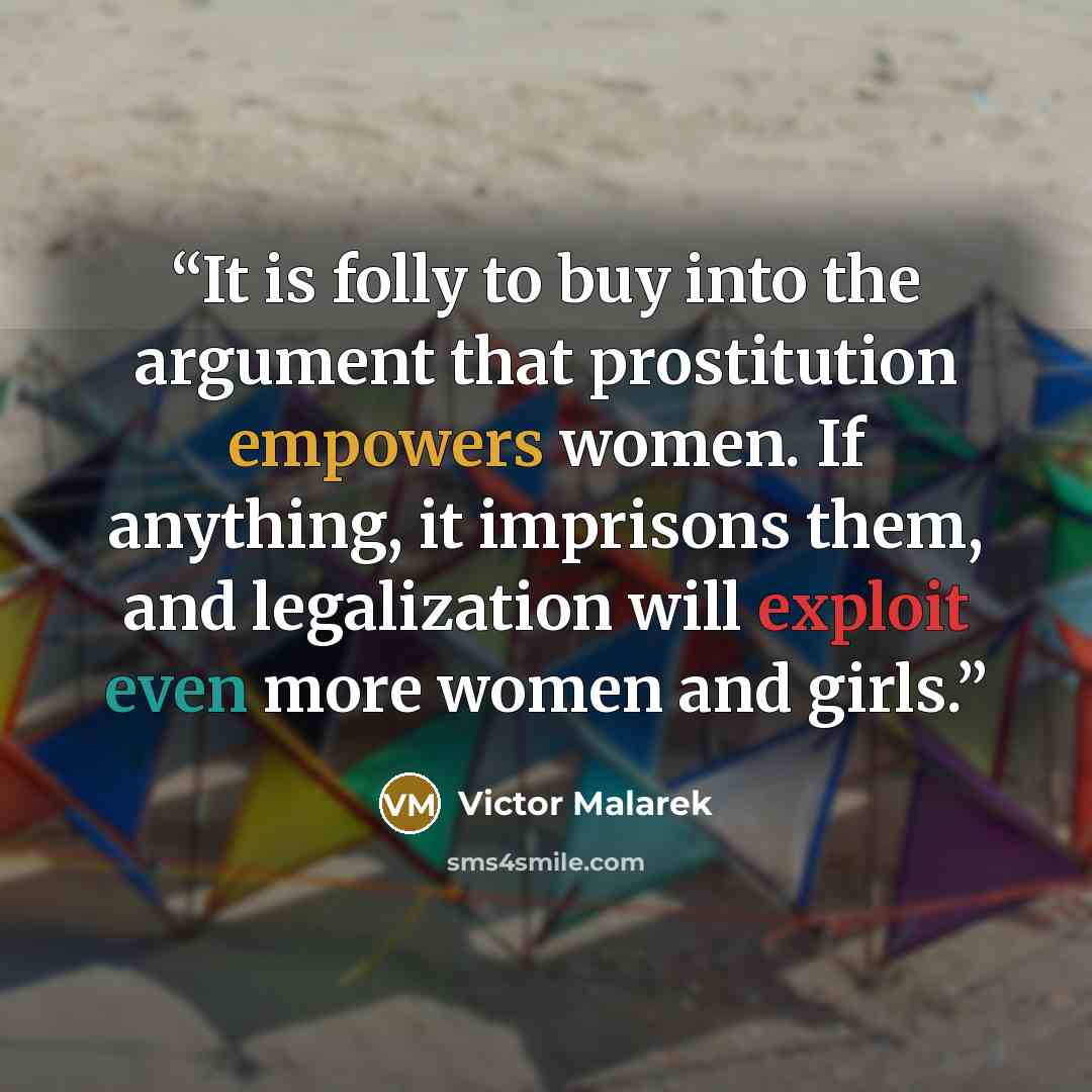 “It is folly to buy into the argument that prostitution empowers women. If anything, it imprisons them, and legalization will exploit even more women and girls.” quote by Victor Malarek