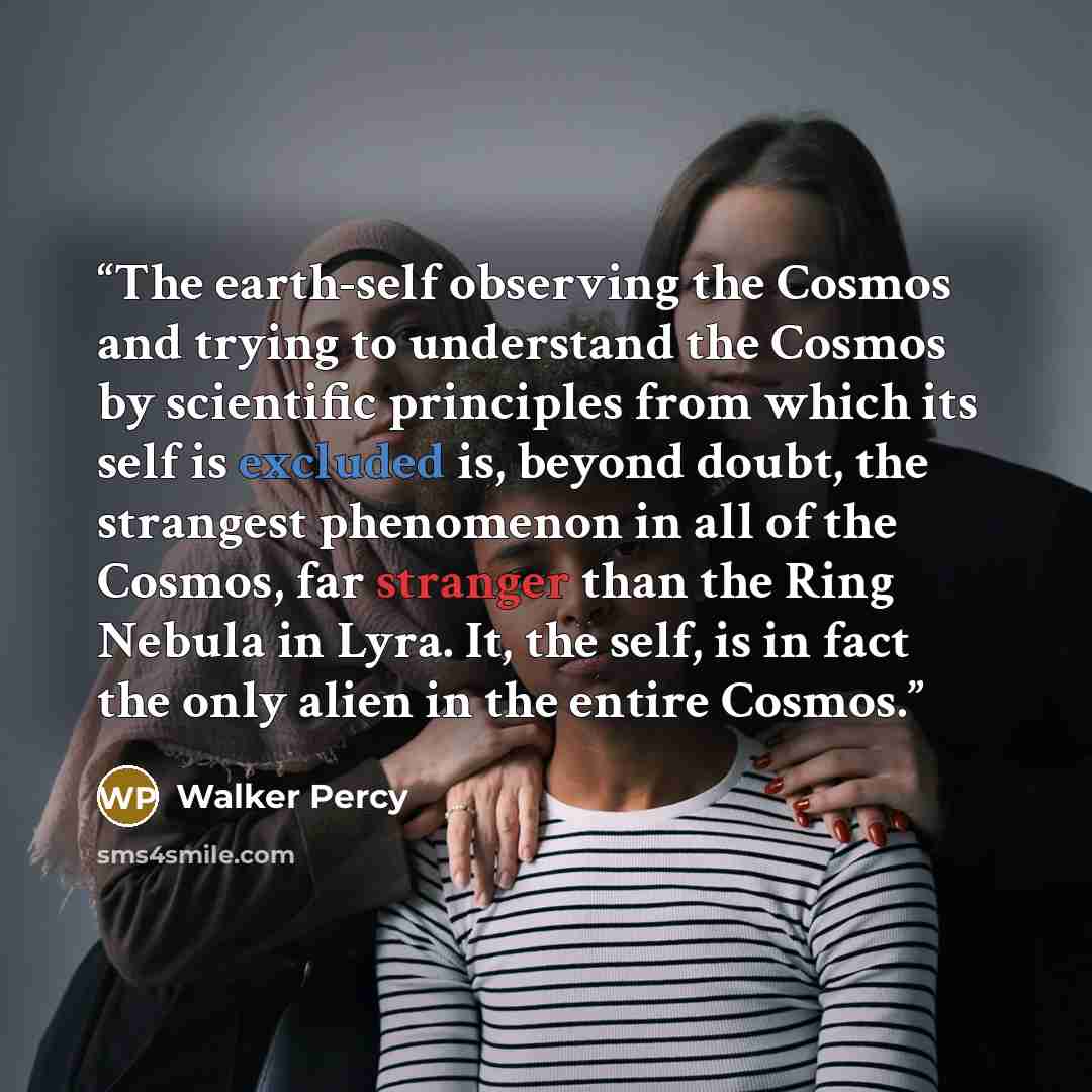“The earth-self observing the Cosmos and trying to understand the Cosmos by scientific principles from which its self is excluded is, beyond doubt, the strangest phenomenon in all of the Cosmos, far stranger than the Ring Nebula in Lyra. It, the self, is in fact the only alien in the entire Cosmos.” quote by Walker Percy
