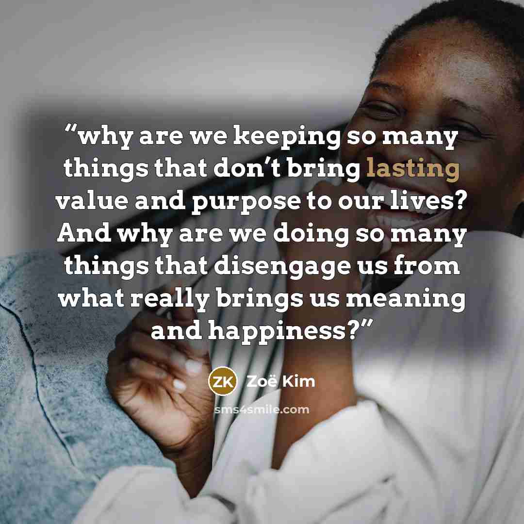 “why are we keeping so many things that don’t bring lasting value and purpose to our lives? And why are we doing so many things that disengage us from what really brings us meaning and happiness?” quote by Zoë Kim