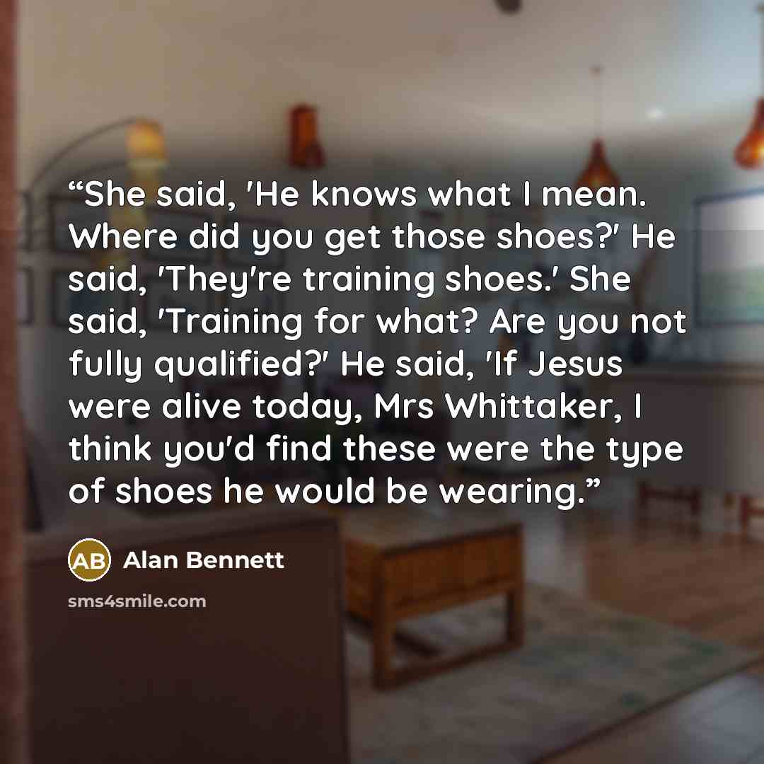 “She said, 'He knows what I mean. Where did you get those shoes?' He said, 'They're training shoes.' She said, 'Training for what? Are you not fully qualified?' He said, 'If Jesus were alive today, Mrs Whittaker, I think you'd find these were the type of shoes he would be wearing.” quote by Alan Bennett