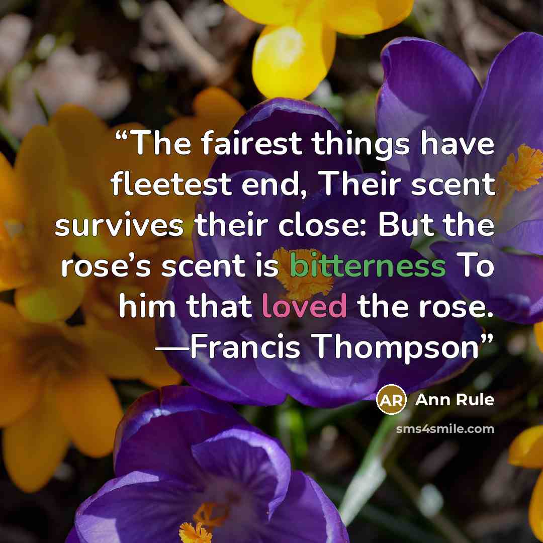 “The fairest things have fleetest end, Their scent survives their close: But the rose’s scent is bitterness To him that loved the rose. —Francis Thompson” quote by Ann Rule
