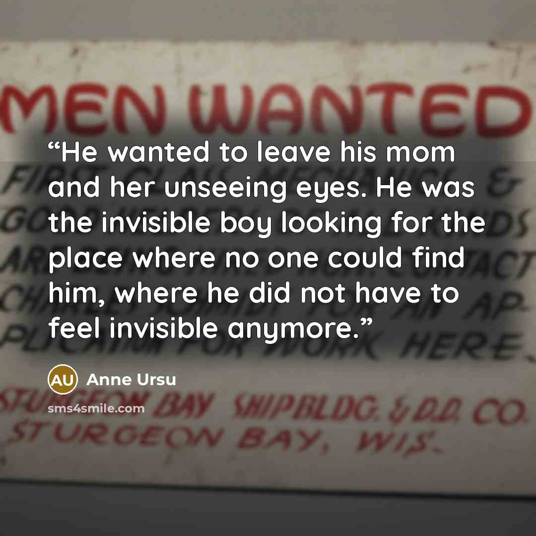 “He wanted to leave his mom and her unseeing eyes. He was the invisible boy looking for the place where no one could find him, where he did not have to feel invisible anymore.” quote by Anne Ursu