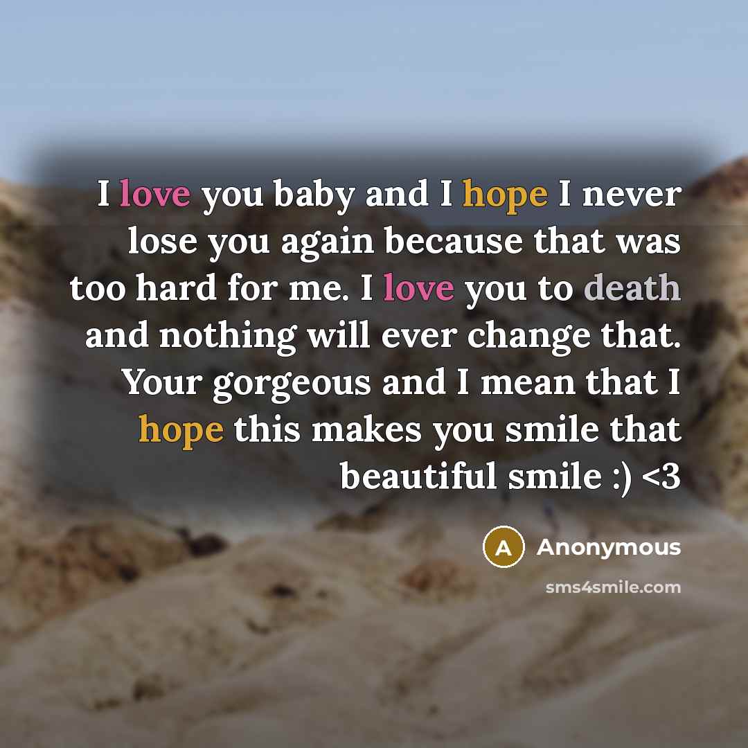 “I love you baby and I hope I never lose you again because that was too hard for me. I love you to death and nothing will ever change that. Your gorgeous and I mean that I hope this makes you smile that beautiful smile :)” quote by Anonymous