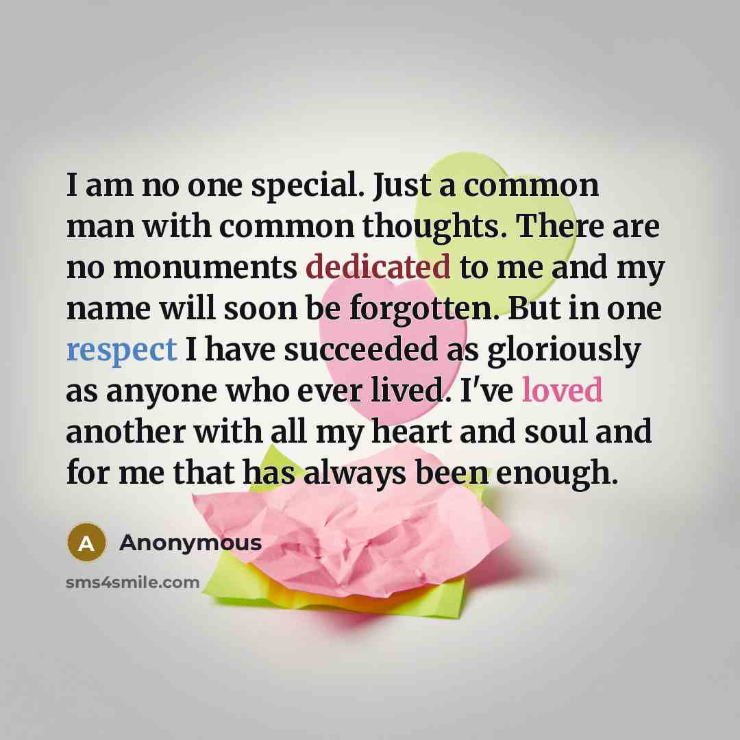 “I am no one special. Just a common man with common thoughts. There are no monuments dedicated to me and my name will soon be forgotten. But in one respect I have succeeded as gloriously as anyone who ever lived. I've loved another with all my heart and soul and for me that has always been enough.” quote by Anonymous