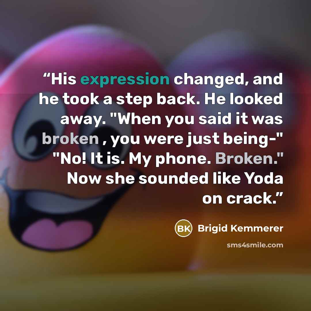 “His expression changed, and he took a step back. He looked away. "When you said it was broken , you were just being-" "No! It is. My phone. Broken." Now she sounded like Yoda on crack.” quote by Brigid Kemmerer