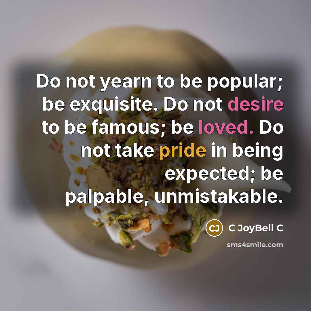 “Do not yearn to be popular; be exquisite. Do not desire to be famous; be loved. Do not take pride in being expected; be palpable, unmistakable.” quote by C JoyBell C