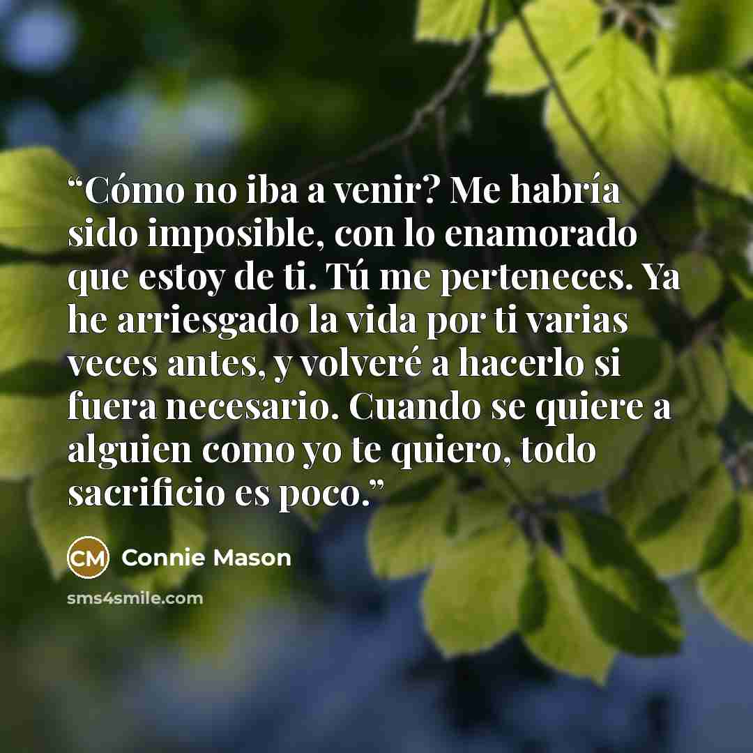 “Cómo no iba a venir? Me habría sido imposible, con lo enamorado que estoy de ti. Tú me perteneces. Ya he arriesgado la vida por ti varias veces antes, y volveré a hacerlo si fuera necesario. Cuando se quiere a alguien como yo te quiero, todo sacrificio es poco.” quote by Connie Mason