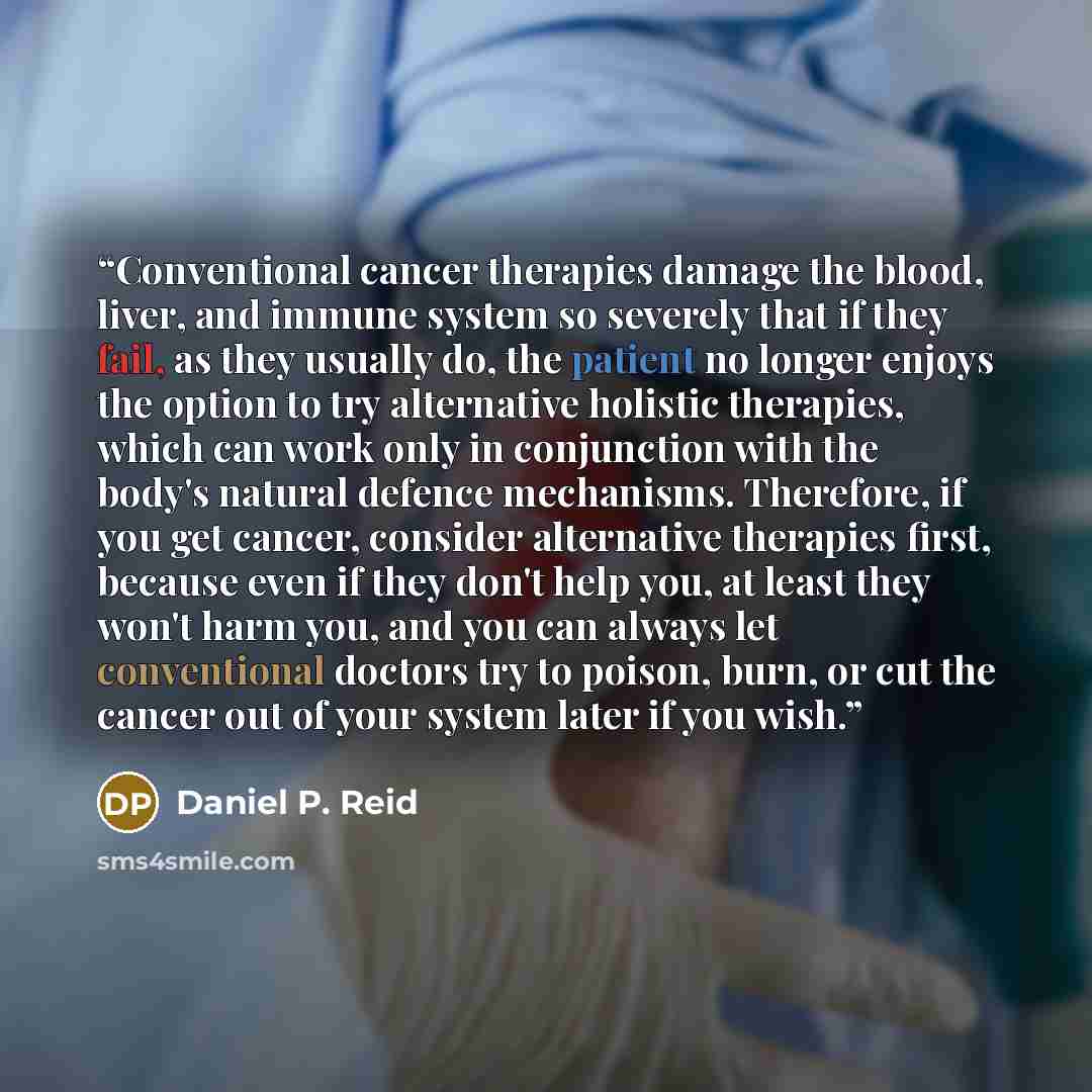 “Conventional cancer therapies damage the blood, liver, and immune system so severely that if they fail, as they usually do, the patient no longer enjoys the option to try alternative holistic therapies, which can work only in conjunction with the body's natural defence mechanisms. Therefore, if…” quote by Daniel P. Reid