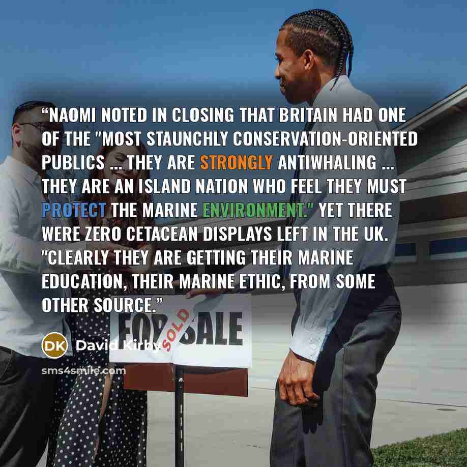 “Naomi noted in closing that Britain had one of the "most staunchly conservation-oriented publics ... they are strongly antiwhaling ... they are an island nation who feel they must protect the marine environment." Yet there were zero cetacean displays left in the UK. "Clearly they are getting their…” quote by David Kirby