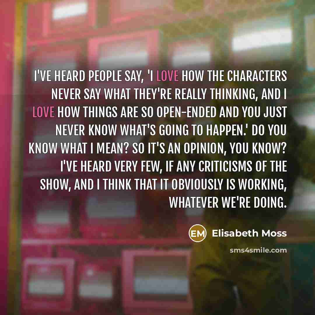 “I've heard people say, 'I love how the characters never say what they're really thinking, and I love how things are so open-ended and you just never know what's going to happen.' Do you know what I mean? So it's an opinion, you know? I've heard very few, if any criticisms of the show, and I think…” quote by Elisabeth Moss