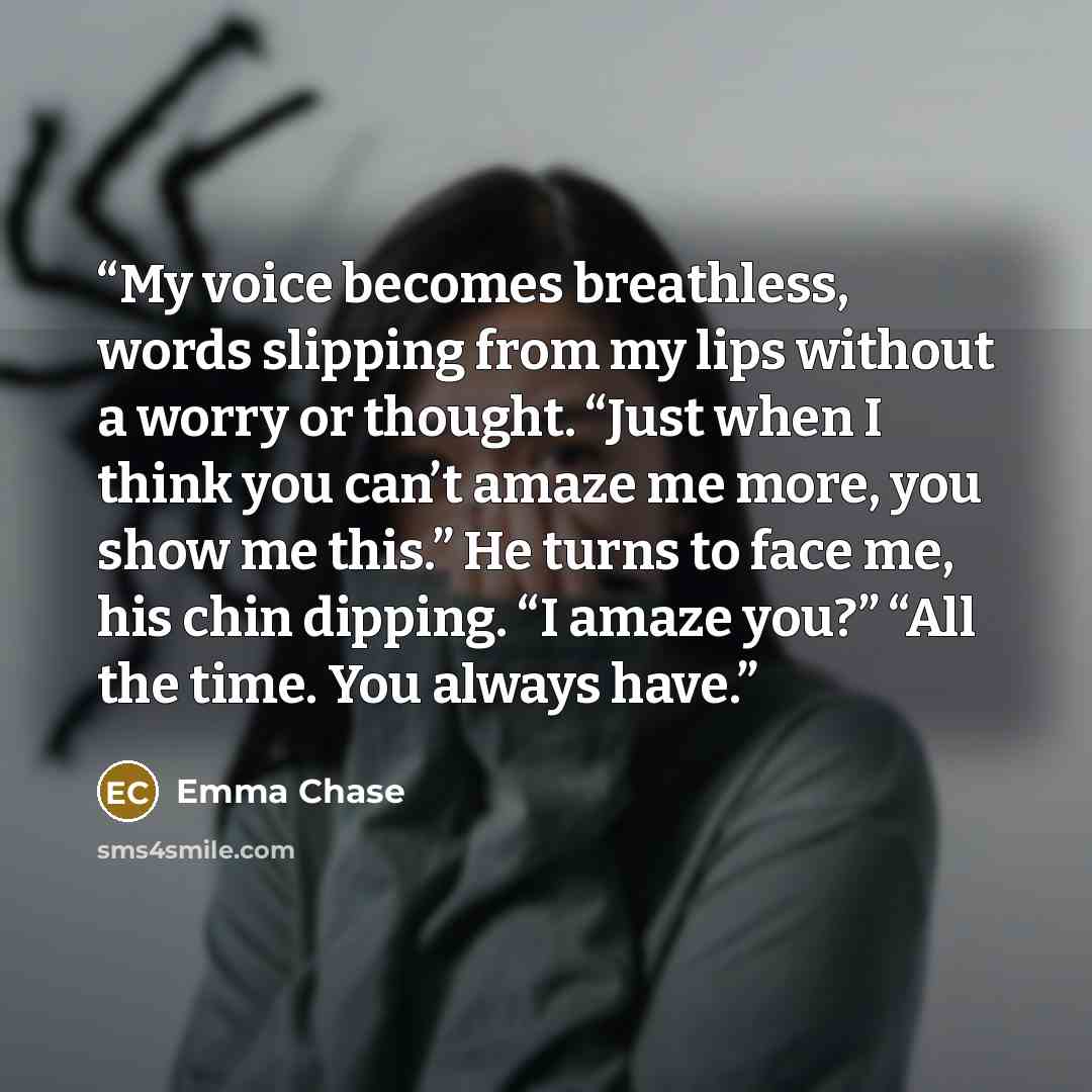 “My voice becomes breathless, words slipping from my lips without a worry or thought. “Just when I think you can’t amaze me more, you show me this.” He turns to face me, his chin dipping. “I amaze you?” “All the time. You always have.” quote by Emma Chase