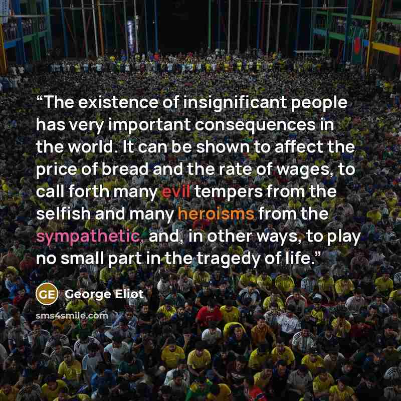 “The existence of insignificant people has very important consequences in the world. It can be shown to affect the price of bread and the rate of wages, to call forth many evil tempers from the selfish and many heroisms from the sympathetic, and, in other ways, to play no small part in the tragedy…” quote by George Eliot