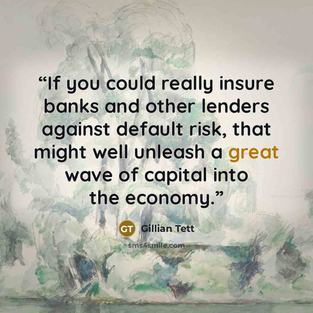 “If you could really insure banks and other lenders against default risk, that might well unleash a great wave of capital into the economy.” quote by Gillian Tett