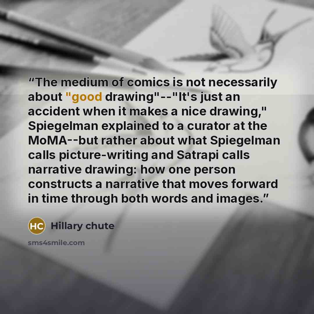 “The medium of comics is not necessarily about "good drawing"--"It's just an accident when it makes a nice drawing," Spiegelman explained to a curator at the MoMA--but rather about what Spiegelman calls picture-writing and Satrapi calls narrative drawing: how one person constructs a narrative that…” quote by Hillary chute