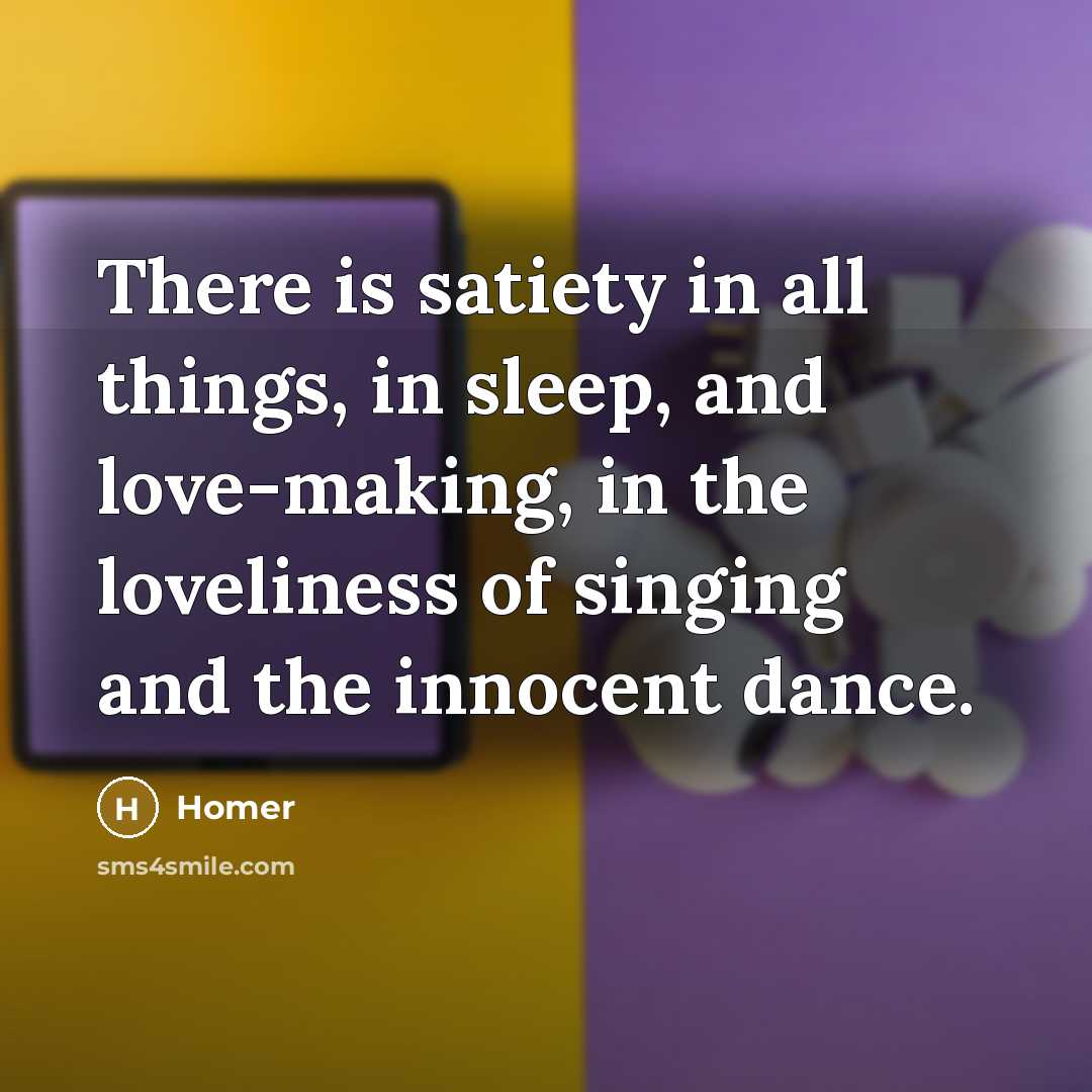“There is satiety in all things, in sleep, and love-making,…” quote by Homer