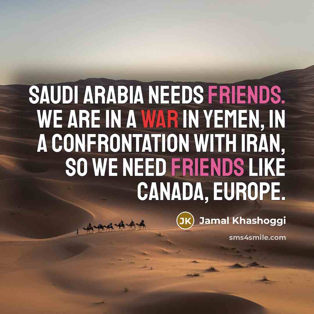 “Saudi Arabia needs friends. We are in a war in Yemen, in a confrontation with Iran, so we need friends like Canada, Europe.” quote by Jamal Khashoggi