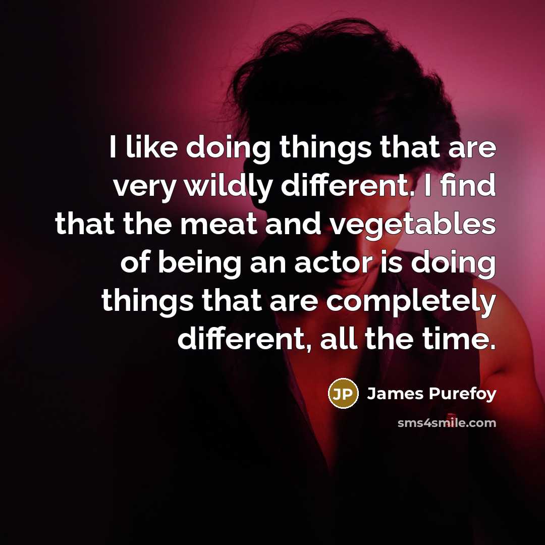 “I like doing things that are very wildly different. I find that the meat and vegetables of being an actor is doing things that are completely different, all the time.” quote by James Purefoy