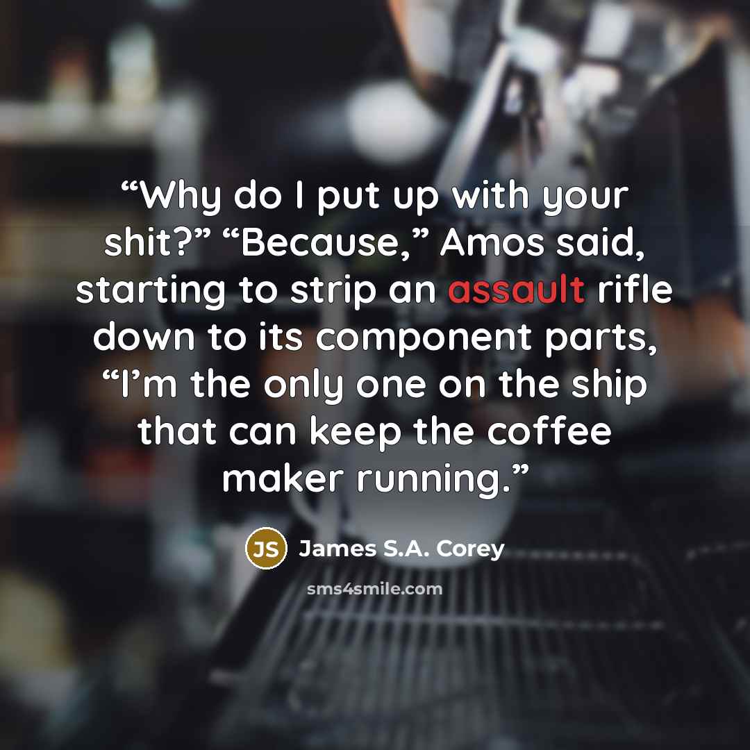 “Why do I put up with your shit?” “Because,” Amos said, starting to strip an assault rifle down to its component parts, “I’m the only one on the ship that can keep the coffee maker running.” quote by James S.A. Corey