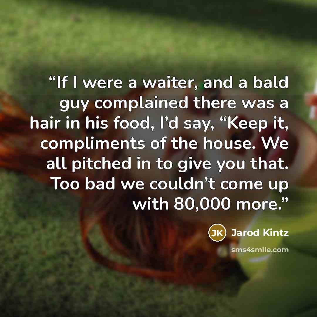 “If I were a waiter, and a bald guy complained there was a hair in his food, I’d say, “Keep it, compliments of the house. We all pitched in to give you that. Too bad we couldn’t come up with 80,000 more.” quote by Jarod Kintz