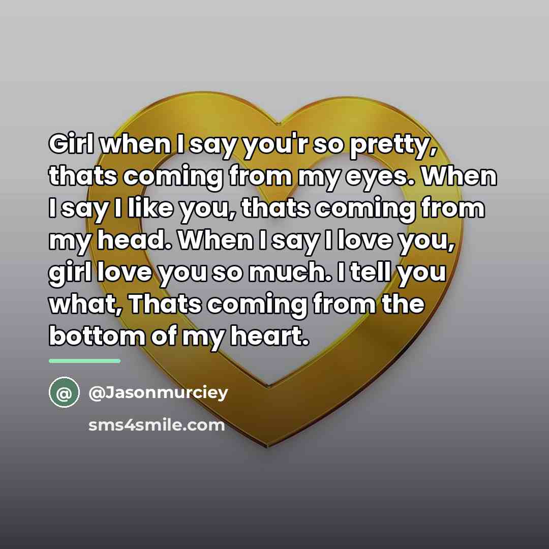 “Girl when I say you'r so pretty, thats coming from my eyes. When I say I like you, thats coming from my head. When I say I love you, girl love you so much. I tell you what, Thats coming from the bottom of my heart.” quote by Jasonmurciey