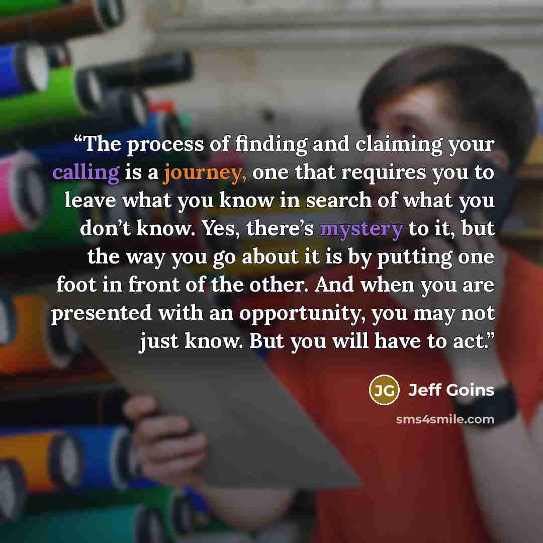 “The process of finding and claiming your calling is a journey, one that requires you to leave what you know in search of what you don’t know. Yes, there’s mystery to it, but the way you go about it is by putting one foot in front of the other. And when you are presented with an opportunity, you…” quote by Jeff Goins