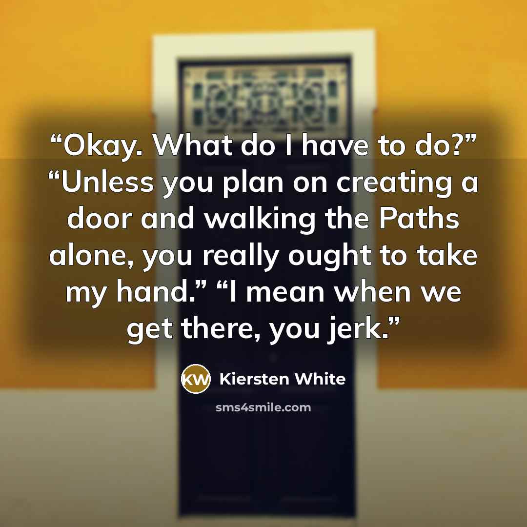 “Okay. What do I have to do?” “Unless you plan on creating a door and walking the Paths alone, you really ought to take my hand.” “I mean when we get there, you jerk.” quote by Kiersten White