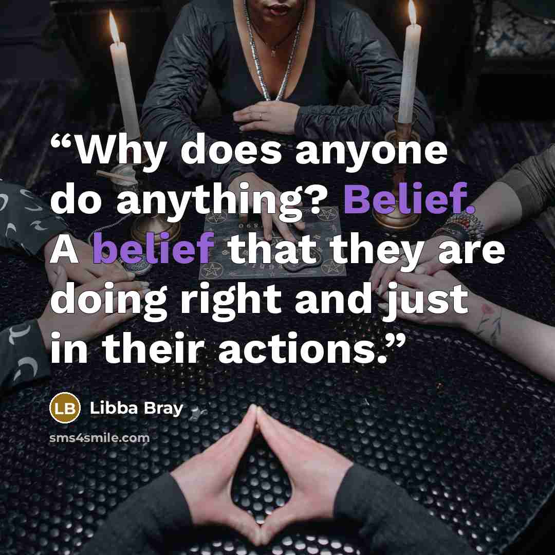 “Why does anyone do anything? Belief. A belief that they are doing right and just in their actions.” quote by Libba Bray
