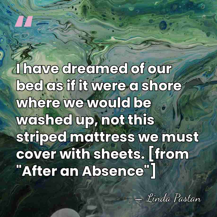 I have dreamed of our bed as if it were a shore&hellip; - Linda Pastan