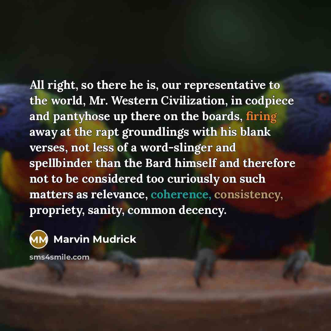 “All right, so there he is, our representative to the world, Mr. Western Civilization, in codpiece and pantyhose up there on the boards, firing away at the rapt groundlings with his blank verses, not less of a word-slinger and spellbinder than the Bard himself and therefore not to be considered too…” quote by Marvin Mudrick