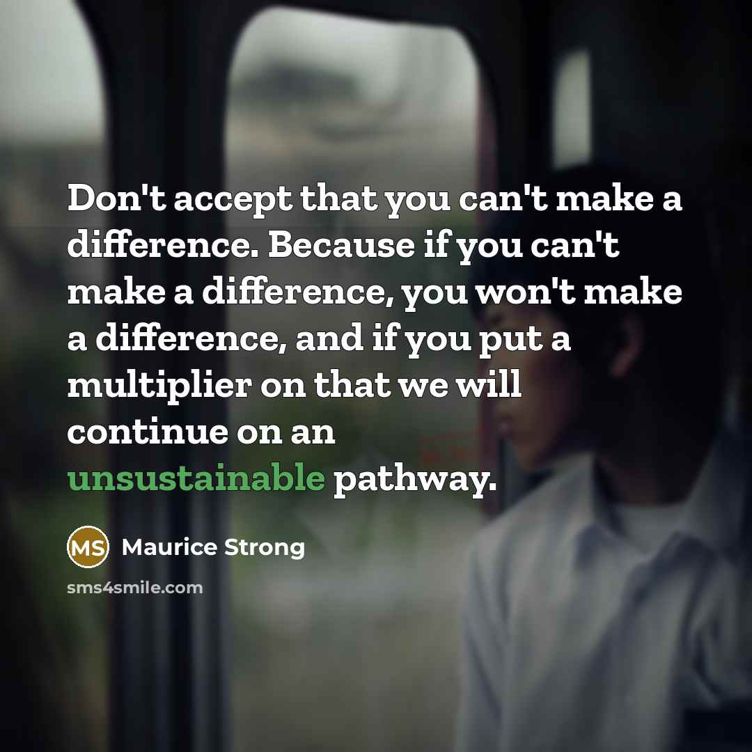 “Don't accept that you can't make a difference. Because if you can't make a difference, you won't make a difference, and if you put a multiplier on that we will continue on an unsustainable pathway.” quote by Maurice Strong