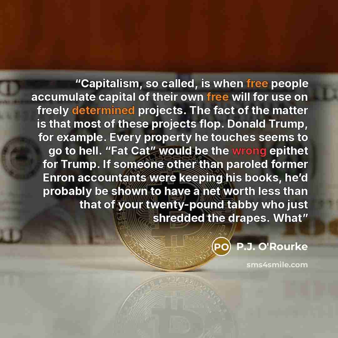 “Capitalism, so called, is when free people accumulate capital of their own free will for use on freely determined projects. The fact of the matter is that most of these projects flop. Donald Trump, for example. Every property he touches seems to go to hell. “Fat Cat” would be the wrong epithet for…” quote by P.J. O'Rourke