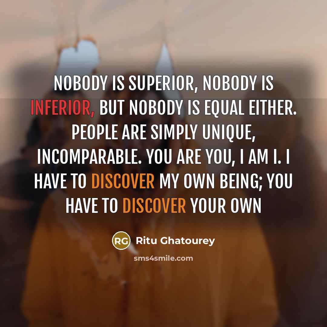 “Nobody is superior, nobody is inferior, but nobody is equal either. People are simply unique, incomparable. You are you, I am I. I have to discover my own being; you have to discover your own” quote by Ritu Ghatourey