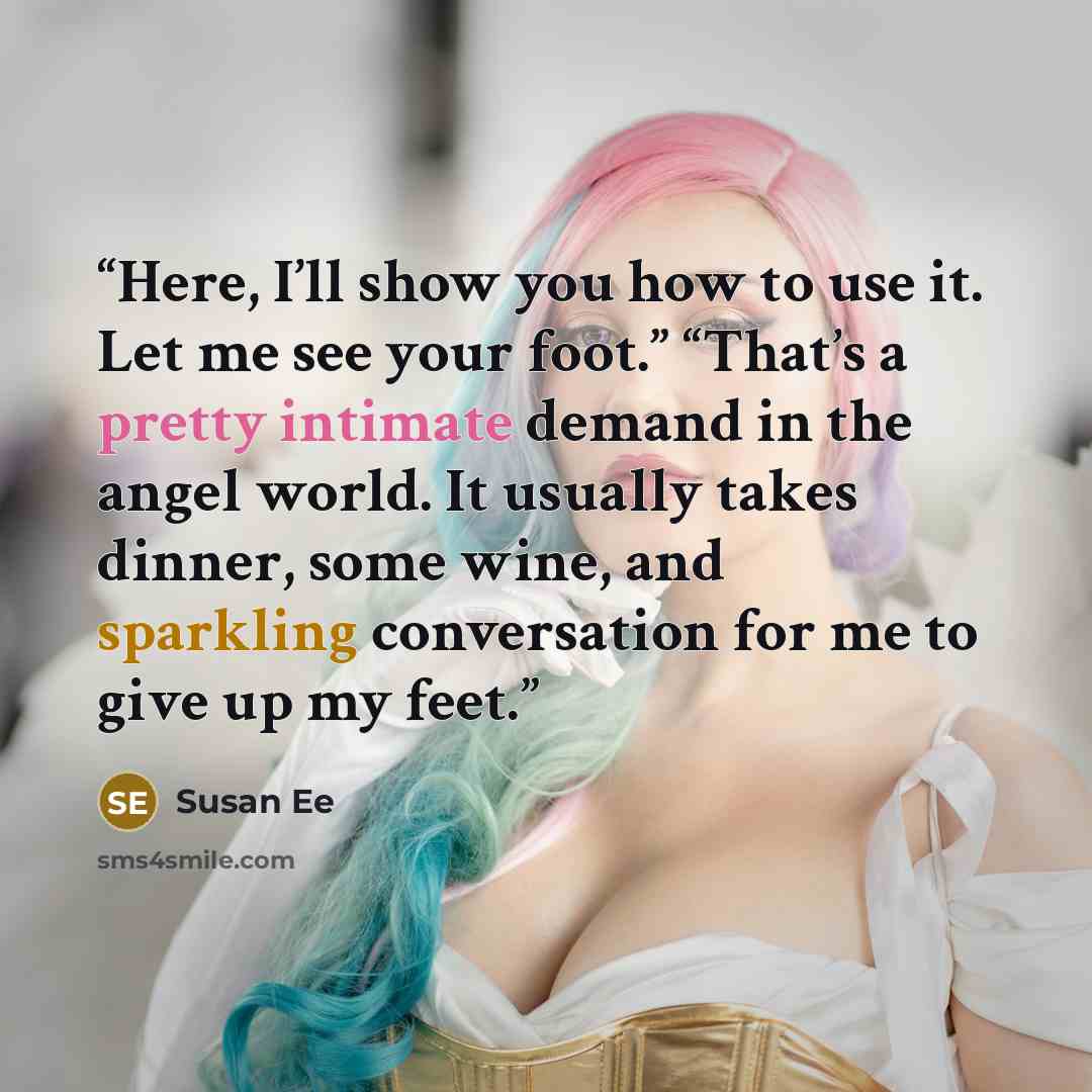 “Here, I’ll show you how to use it. Let me see your foot.” “That’s a pretty intimate demand in the angel world. It usually takes dinner, some wine, and sparkling conversation for me to give up my feet.” quote by Susan Ee