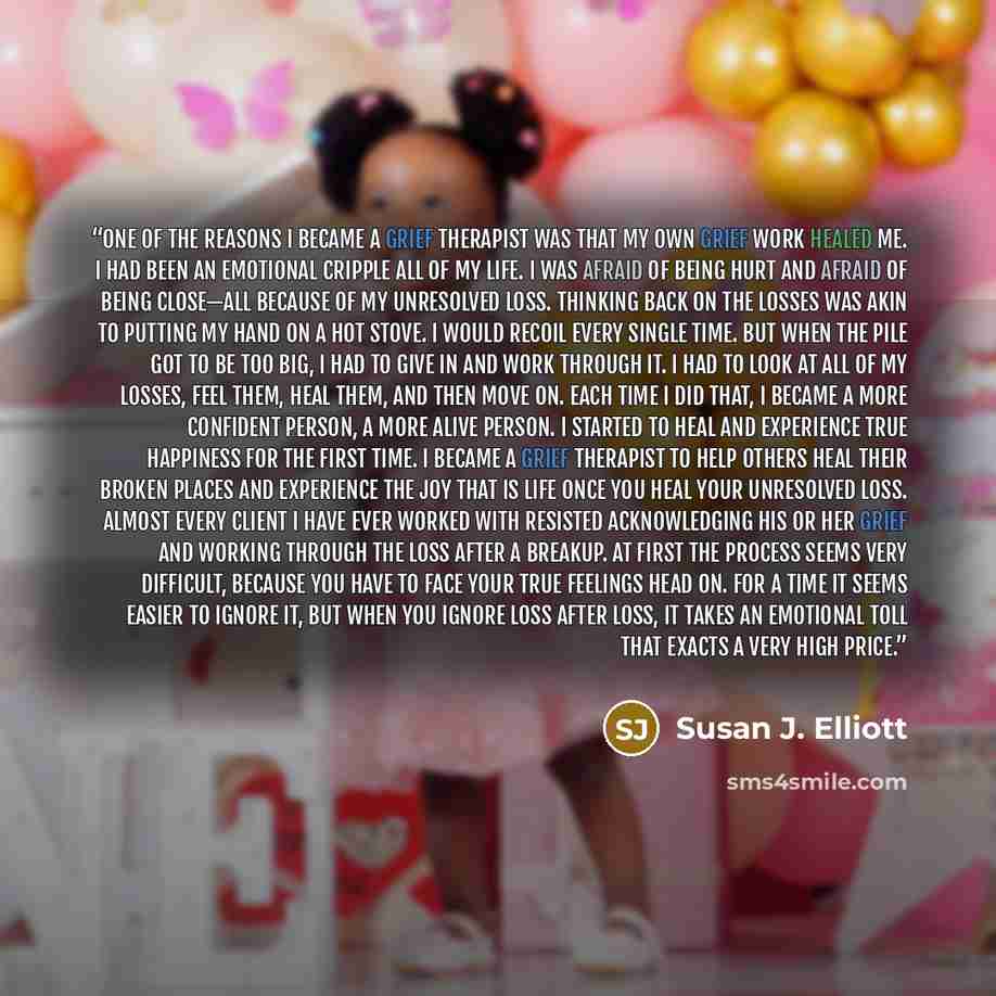 “One of the reasons I became a grief therapist was that my own grief work healed me. I had been an emotional cripple all of my life. I was afraid of being hurt and afraid of being close—all because of my unresolved loss. Thinking back on the losses was akin to putting my hand on a hot stove. I…” quote by Susan J. Elliott
