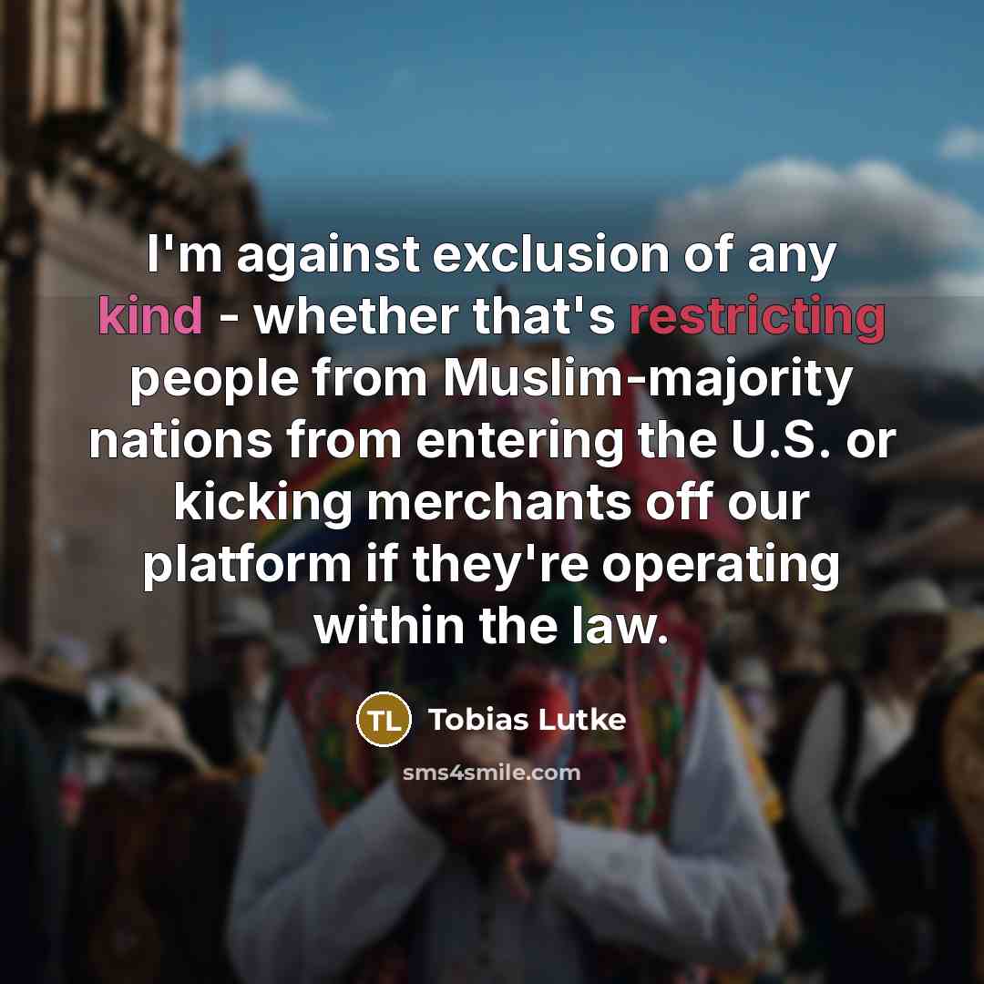 “I'm against exclusion of any kind - whether that's restricting people from Muslim-majority nations from entering the U.S. or kicking merchants off our platform if they're operating within the law.” quote by Tobias Lutke
