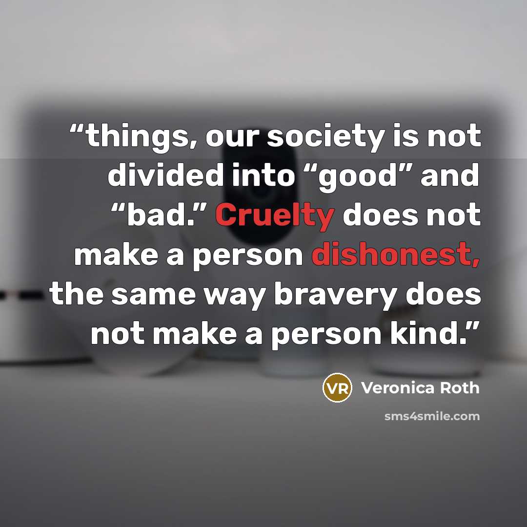 “things, our society is not divided into “good” and “bad.” Cruelty does not make a person dishonest, the same way bravery does not make a person kind.” quote by Veronica Roth