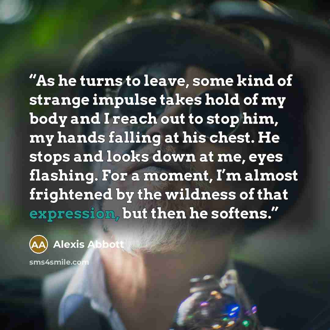“As he turns to leave, some kind of strange impulse takes hold of my body and I reach out to stop him, my hands falling at his chest. He stops and looks down at me, eyes flashing. For a moment, I’m almost frightened by the wildness of that expression, but then he softens.” quote by Alexis Abbott