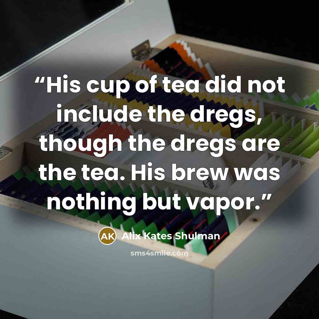 “His cup of tea did not include the dregs, though the dregs are the tea. His brew was nothing but vapor.” quote by Alix Kates Shulman