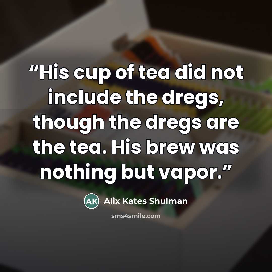 “His cup of tea did not include the dregs, though the dregs are the tea. His brew was nothing but vapor.” quote by Alix Kates Shulman