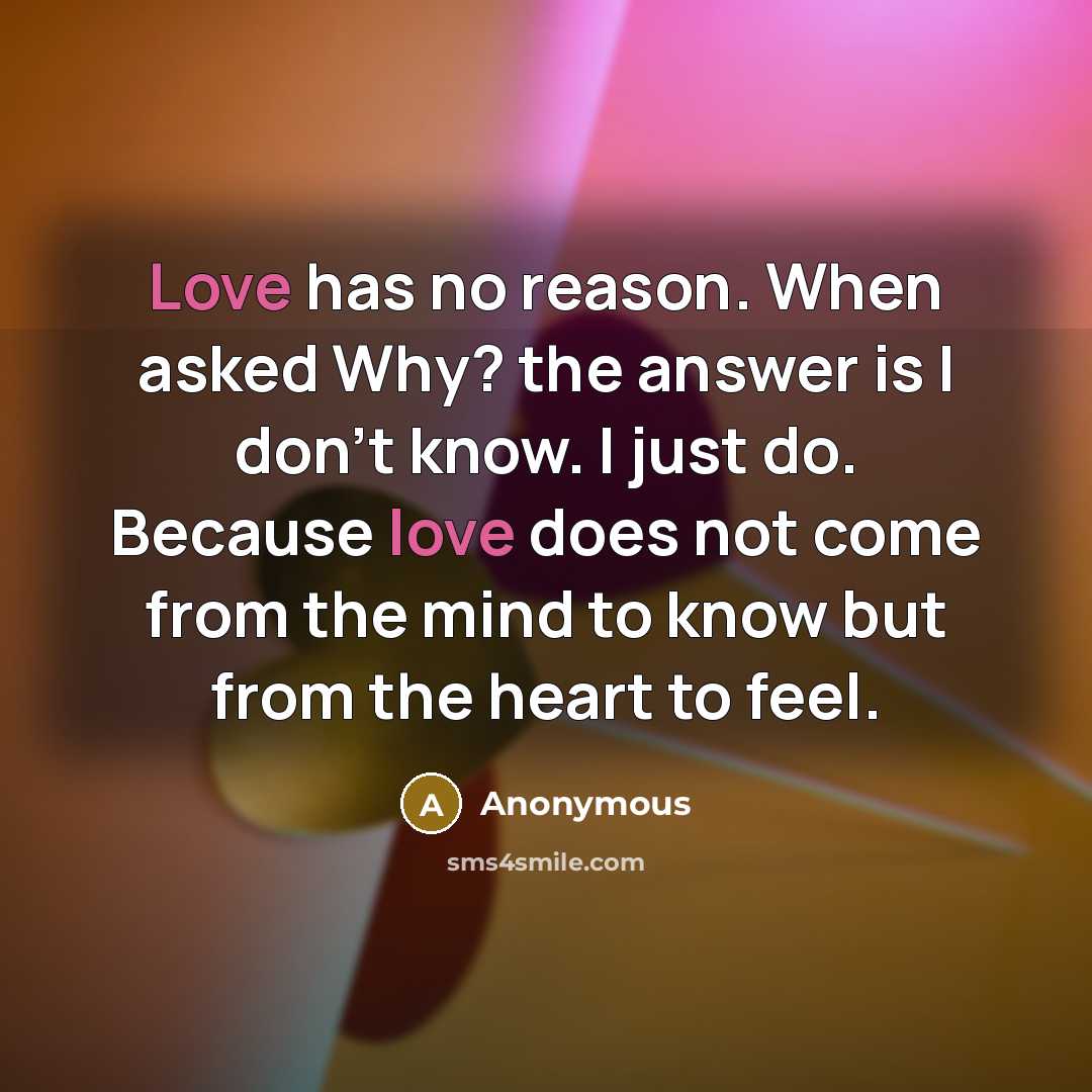 “Love has no reason. When asked Why? the answer is I don't know. I just do. Because love does not come from the mind to know but from the heart to feel.” quote by Anonymous