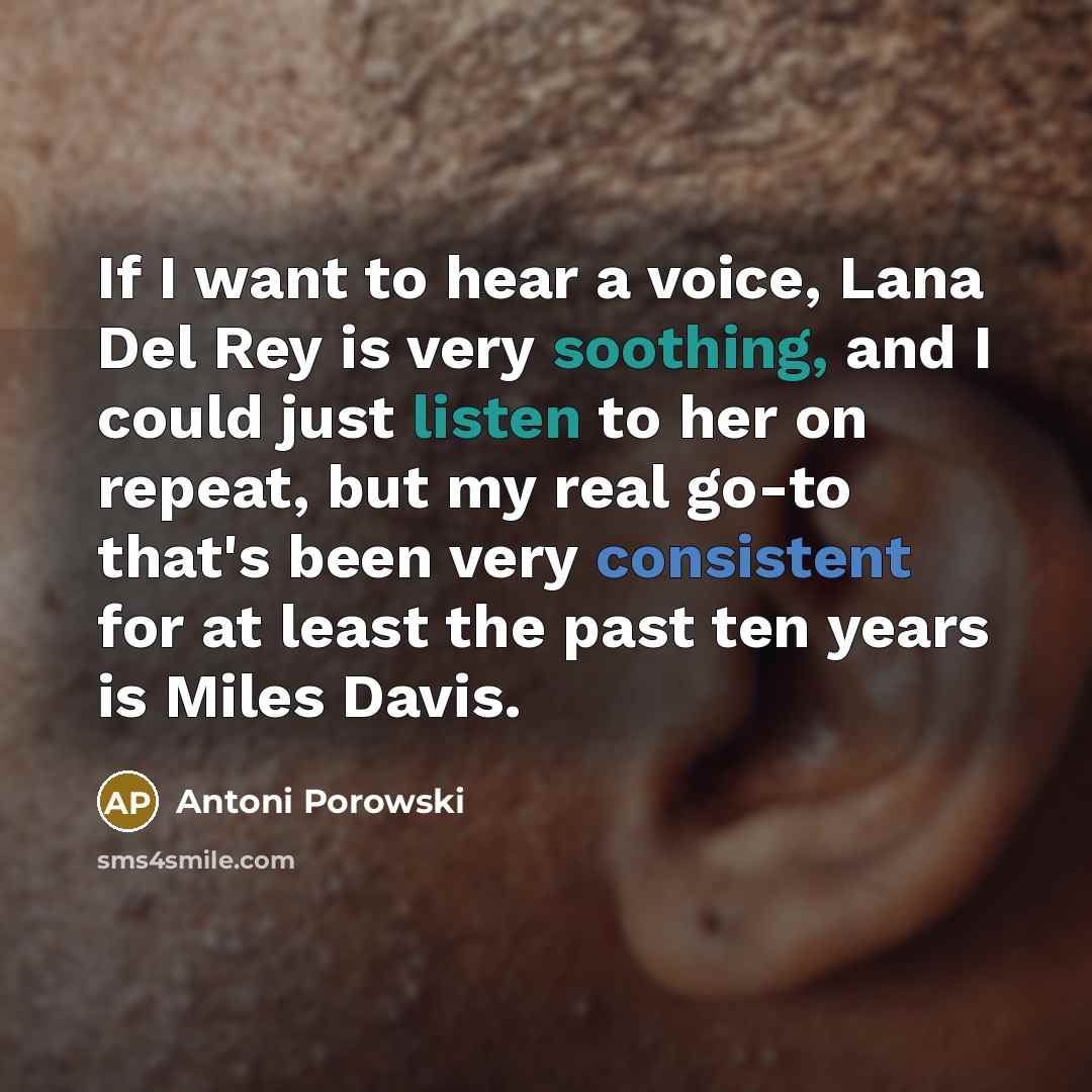 “If I want to hear a voice, Lana Del Rey is very soothing, and I could just listen to her on repeat, but my real go-to that's been very consistent for at least the past ten years is Miles Davis.” quote by Antoni Porowski
